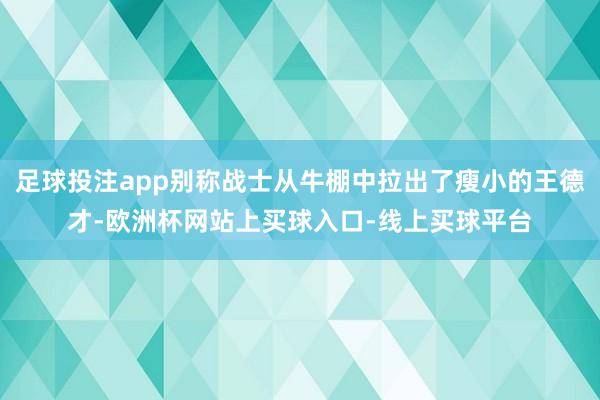 足球投注app别称战士从牛棚中拉出了瘦小的王德才-欧洲杯网站上买球入口-线上买球平台