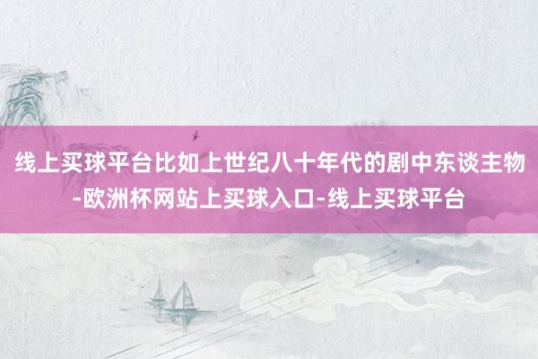线上买球平台比如上世纪八十年代的剧中东谈主物-欧洲杯网站上买球入口-线上买球平台
