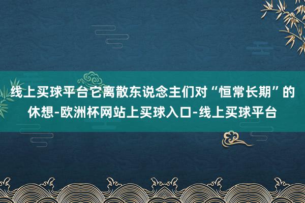线上买球平台它离散东说念主们对“恒常长期”的休想-欧洲杯网站上买球入口-线上买球平台