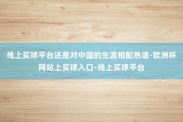 线上买球平台还是对中国的生涯相配熟谙-欧洲杯网站上买球入口-线上买球平台