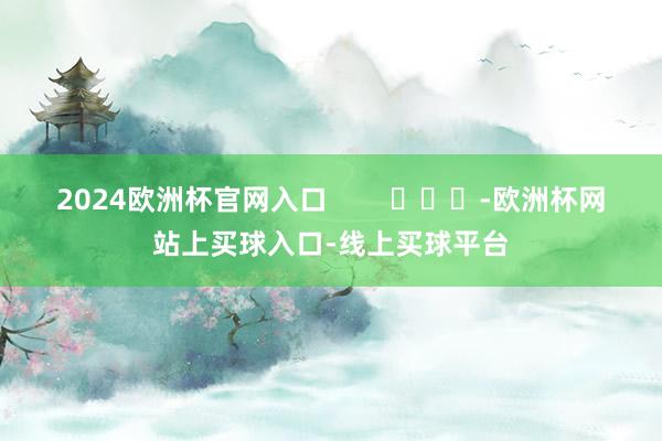 2024欧洲杯官网入口 -欧洲杯网站上买球入口-线上买球平台