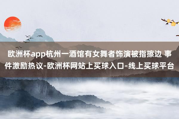 欧洲杯app杭州一酒馆有女舞者饰演被指擦边 事件激励热议-欧洲杯网站上买球入口-线上买球平台