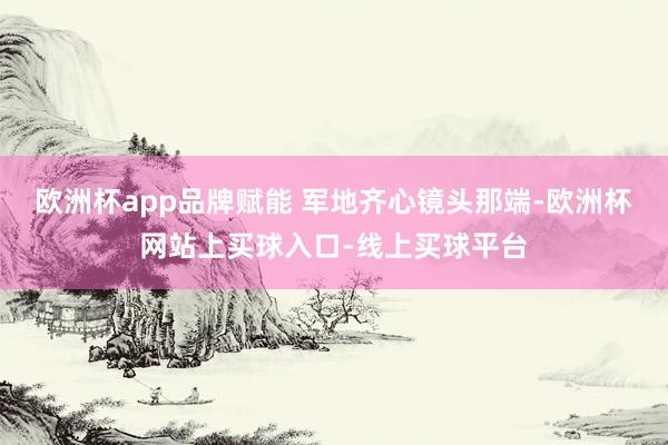 欧洲杯app品牌赋能 军地齐心镜头那端-欧洲杯网站上买球入口-线上买球平台